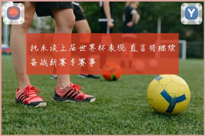 托米谈上届世界杯表现 直言将继续备战新赛季赛事