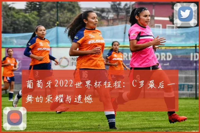 葡萄牙2022世界杯征程：C罗最后一舞的荣耀与遗憾