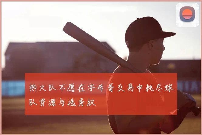 热火队不愿在字母哥交易中耗尽球队资源与选秀权