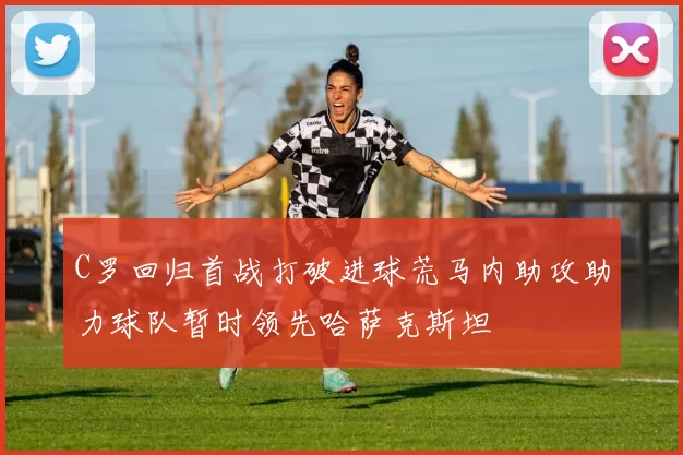 C罗回归首战打破进球荒马内助攻助力球队暂时领先哈萨克斯坦