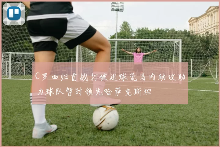 C罗回归首战打破进球荒马内助攻助力球队暂时领先哈萨克斯坦