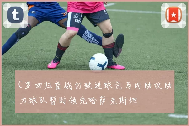 C罗回归首战打破进球荒马内助攻助力球队暂时领先哈萨克斯坦