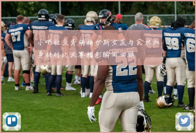 小吧社交秀胡梅尔斯女友与瓦尔加身材对比大赛精彩瞬间回顾
