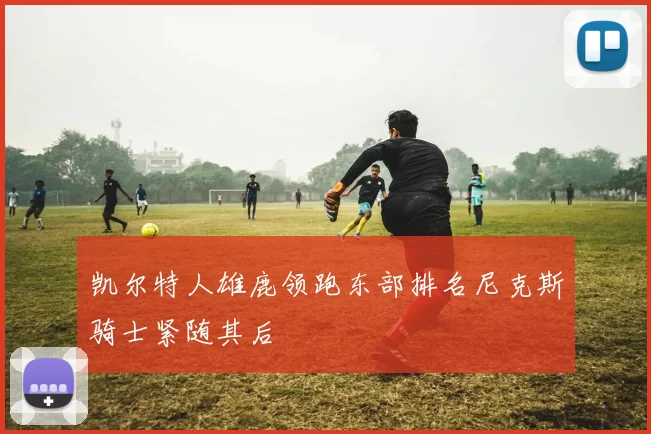 凯尔特人雄鹿领跑东部排名尼克斯骑士紧随其后