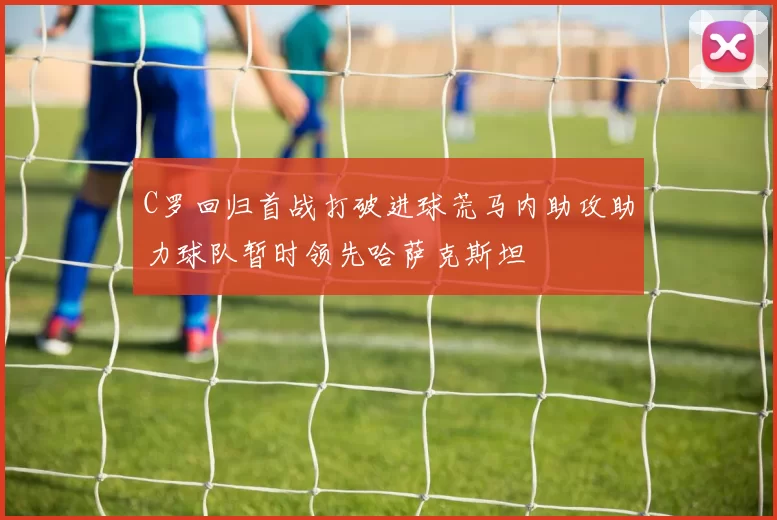 C罗回归首战打破进球荒马内助攻助力球队暂时领先哈萨克斯坦