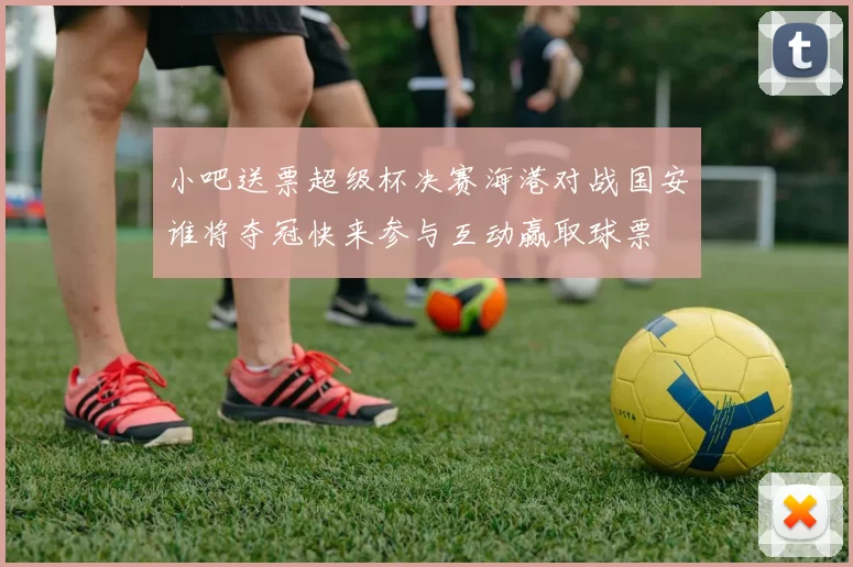 小吧送票超级杯决赛海港对战国安谁将夺冠快来参与互动赢取球票