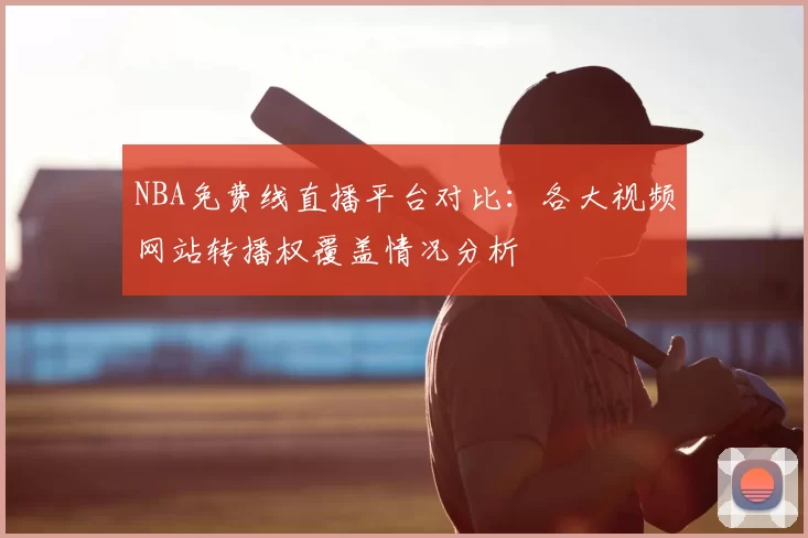 NBA免费线直播平台对比：各大视频网站转播权覆盖情况分析