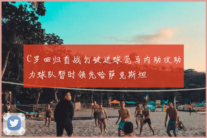 C罗回归首战打破进球荒马内助攻助力球队暂时领先哈萨克斯坦
