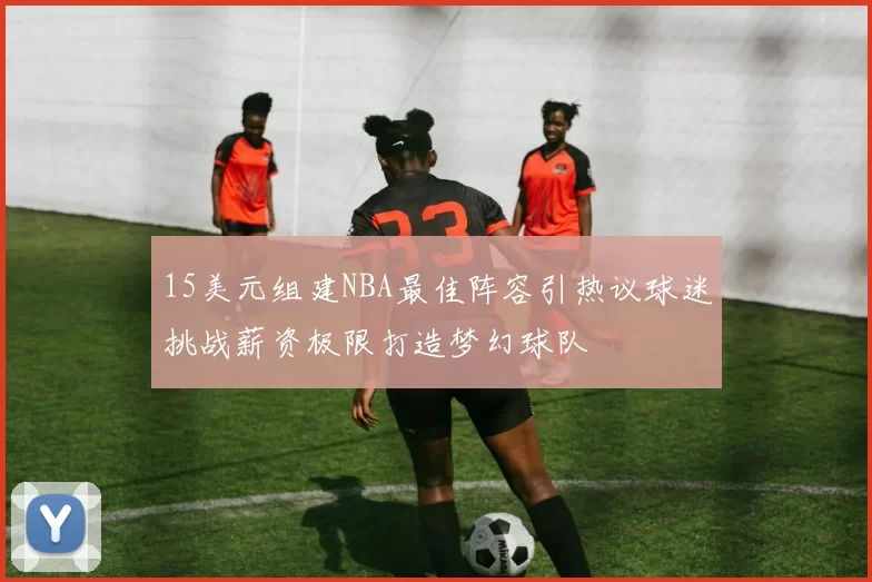 15美元组建NBA最佳阵容引热议球迷挑战薪资极限打造梦幻球队