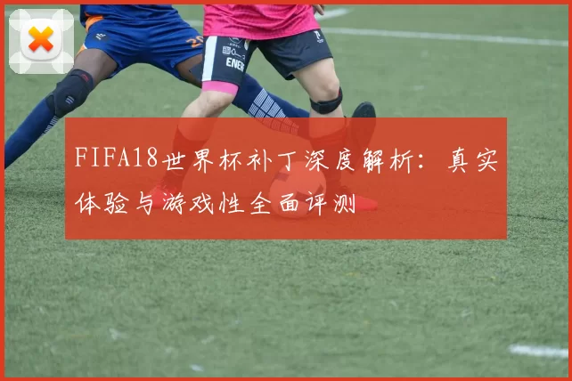 FIFA18世界杯补丁深度解析：真实体验与游戏性全面评测