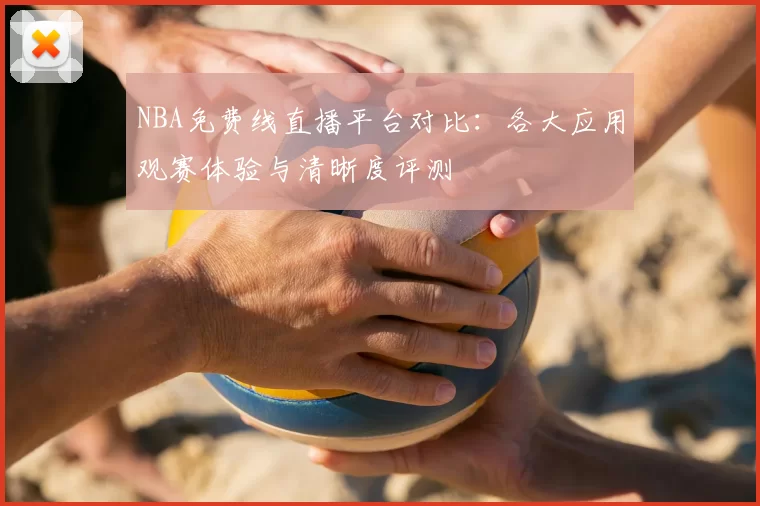 NBA免费线直播平台对比：各大应用观赛体验与清晰度评测