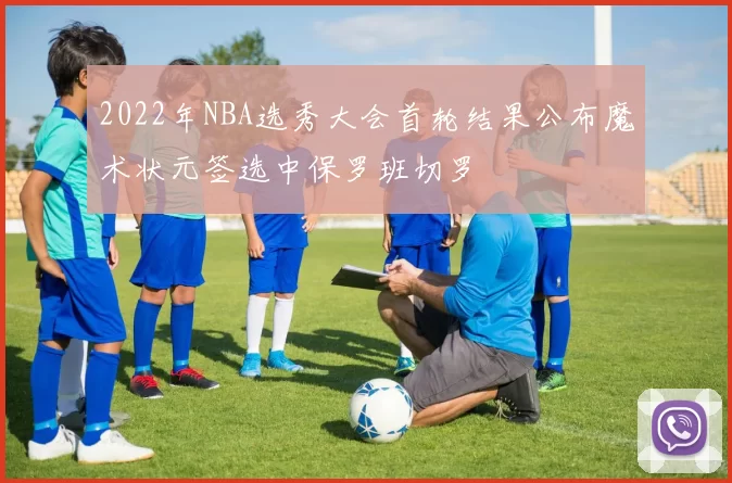 2022年NBA选秀大会首轮结果公布魔术状元签选中保罗班切罗