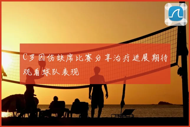C罗因伤缺席比赛分享治疗进展期待观看球队表现