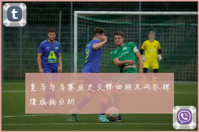 皇马与马赛历史交锋回顾及两队辉煌成就分析