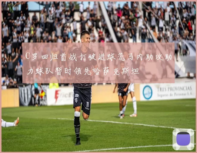 C罗回归首战打破进球荒马内助攻助力球队暂时领先哈萨克斯坦