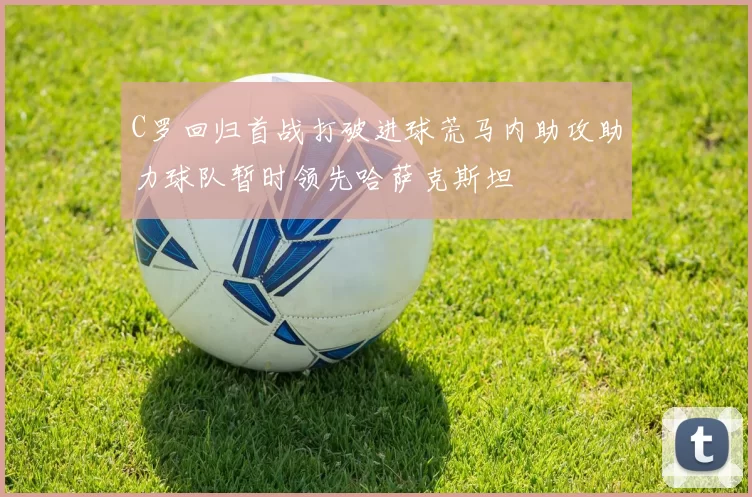 C罗回归首战打破进球荒马内助攻助力球队暂时领先哈萨克斯坦