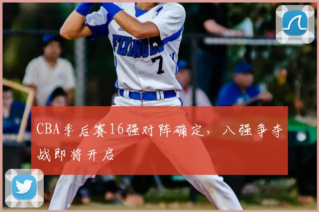 CBA季后赛16强对阵确定,八强争夺战即将开启