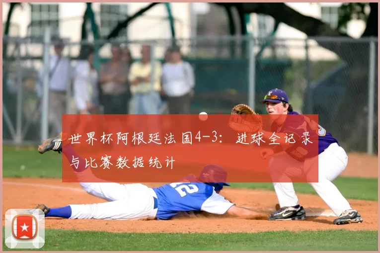 世界杯阿根廷法国4-3:进球全记录与比赛数据统计