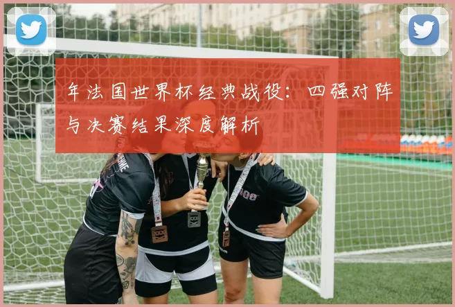 年法国世界杯经典战役:四强对阵与决赛结果深度解析
