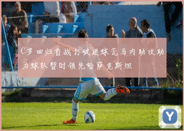 C罗回归首战打破进球荒马内助攻助力球队暂时领先哈萨克斯坦