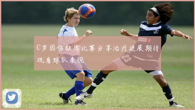 C罗因伤缺席比赛分享治疗进展期待观看球队表现
