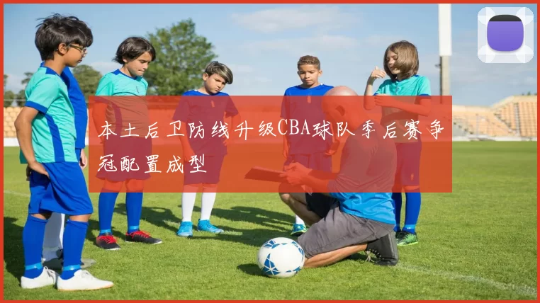 本土后卫防线升级CBA球队季后赛争冠配置成型