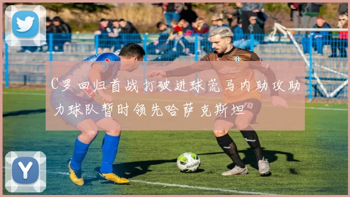 C罗回归首战打破进球荒马内助攻助力球队暂时领先哈萨克斯坦