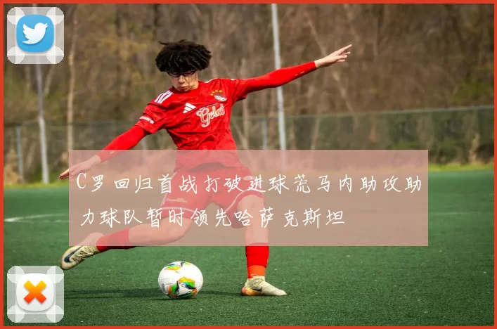 C罗回归首战打破进球荒马内助攻助力球队暂时领先哈萨克斯坦