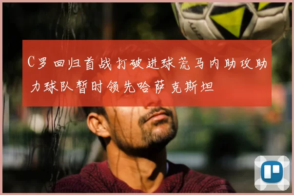 C罗回归首战打破进球荒马内助攻助力球队暂时领先哈萨克斯坦