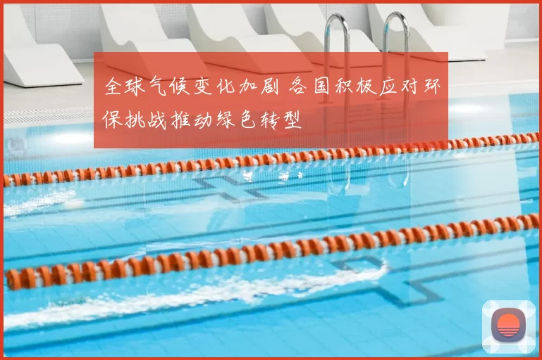 全球气候变化加剧 各国积极应对环保挑战推动绿色转型