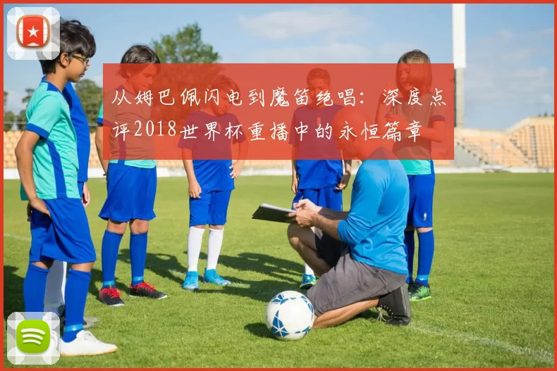 从姆巴佩闪电到魔笛绝唱:深度点评2018世界杯重播中的永恒篇章