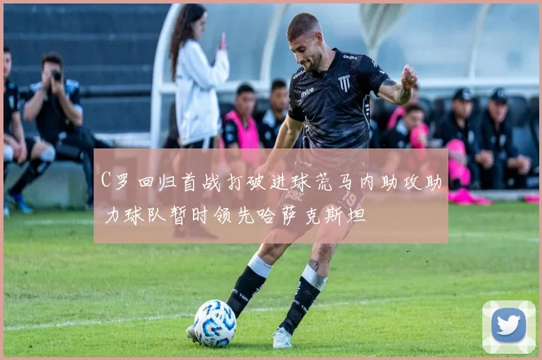 C罗回归首战打破进球荒马内助攻助力球队暂时领先哈萨克斯坦