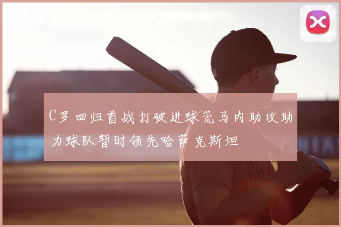 C罗回归首战打破进球荒马内助攻助力球队暂时领先哈萨克斯坦