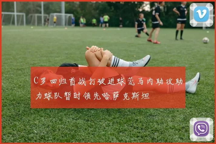 C罗回归首战打破进球荒马内助攻助力球队暂时领先哈萨克斯坦