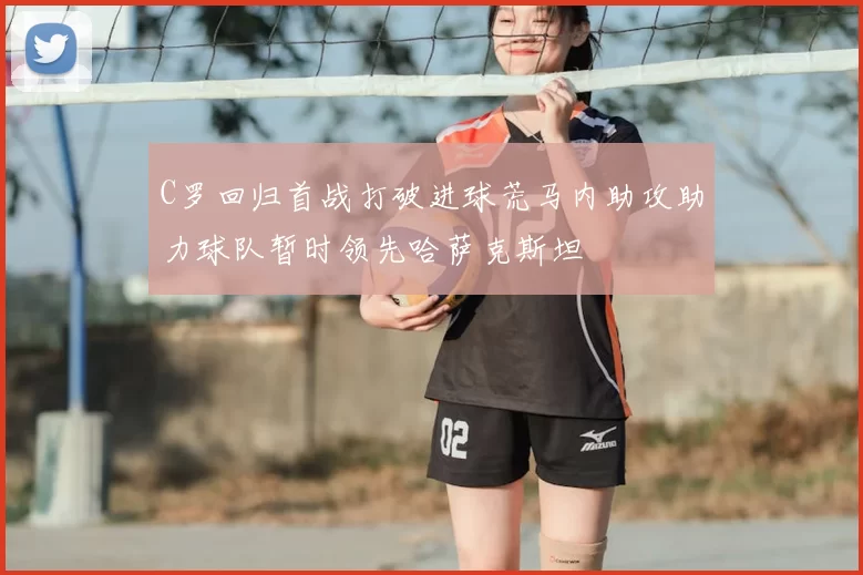 C罗回归首战打破进球荒马内助攻助力球队暂时领先哈萨克斯坦