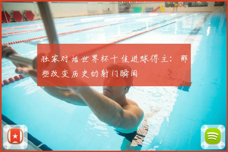 独家对话世界杯十佳进球得主:那些改变历史的射门瞬间