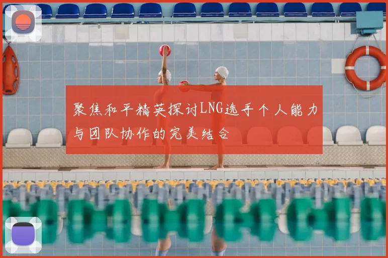 聚焦和平精英探讨LNG选手个人能力与团队协作的完美结合