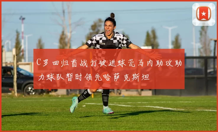 C罗回归首战打破进球荒马内助攻助力球队暂时领先哈萨克斯坦
