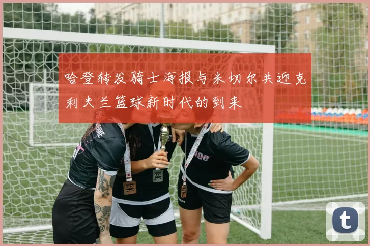 哈登转发骑士海报与米切尔共迎克利夫兰篮球新时代的到来