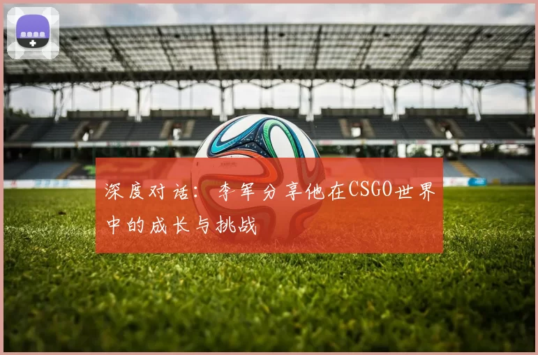 深度对话：李军分享他在CSGO世界中的成长与挑战