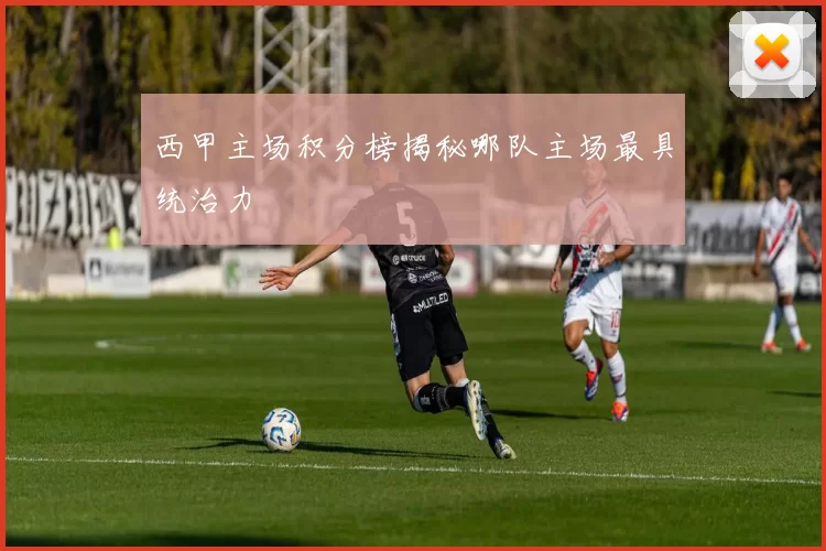 西甲主场积分榜揭秘哪队主场最具统治力
