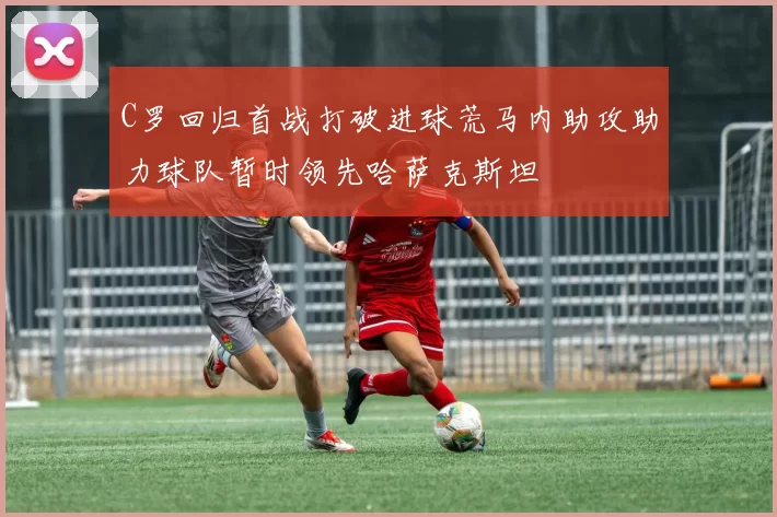 C罗回归首战打破进球荒马内助攻助力球队暂时领先哈萨克斯坦