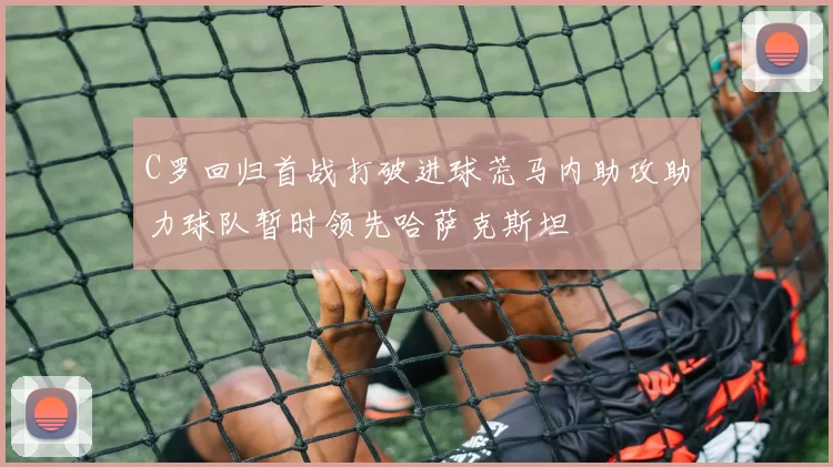 C罗回归首战打破进球荒马内助攻助力球队暂时领先哈萨克斯坦