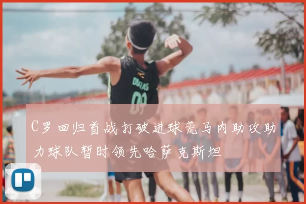 C罗回归首战打破进球荒马内助攻助力球队暂时领先哈萨克斯坦