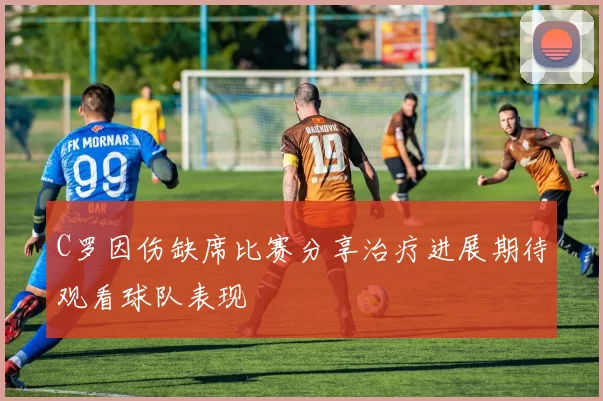 C罗因伤缺席比赛分享治疗进展期待观看球队表现