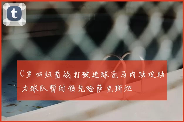 C罗回归首战打破进球荒马内助攻助力球队暂时领先哈萨克斯坦
