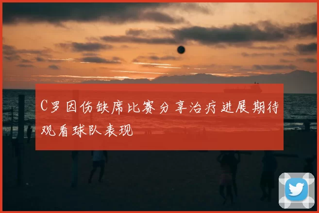 C罗因伤缺席比赛分享治疗进展期待观看球队表现