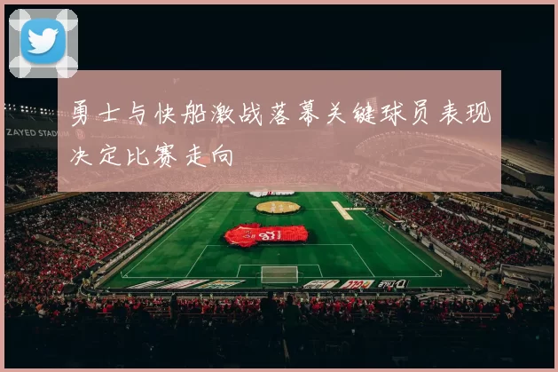勇士与快船激战落幕关键球员表现决定比赛走向