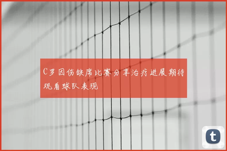 C罗因伤缺席比赛分享治疗进展期待观看球队表现