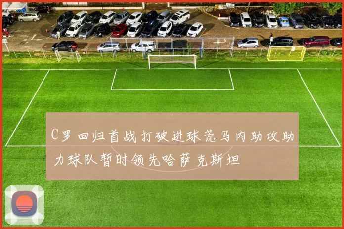 C罗回归首战打破进球荒马内助攻助力球队暂时领先哈萨克斯坦